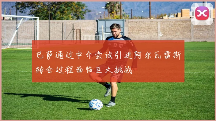 巴萨通过中介尝试引进阿尔瓦雷斯转会过程面临巨大挑战