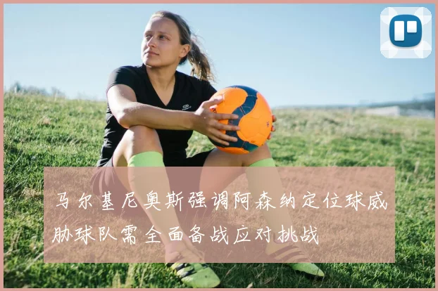 马尔基尼奥斯强调阿森纳定位球威胁球队需全面备战应对挑战