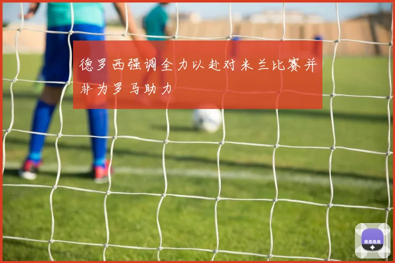 德罗西强调全力以赴对米兰比赛并非为罗马助力