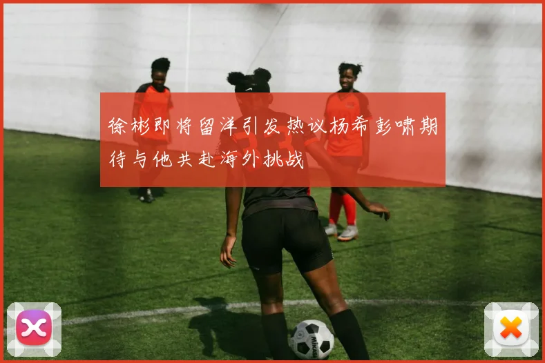 徐彬即将留洋引发热议杨希彭啸期待与他共赴海外挑战