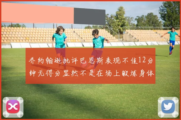 乔约翰逊批评巴恩斯表现不佳12分钟无得分显然不是在场上锻炼身体