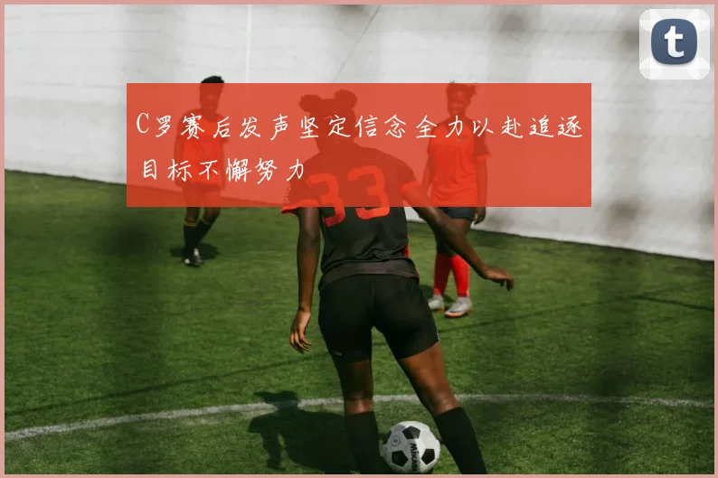 C罗赛后发声坚定信念全力以赴追逐目标不懈努力