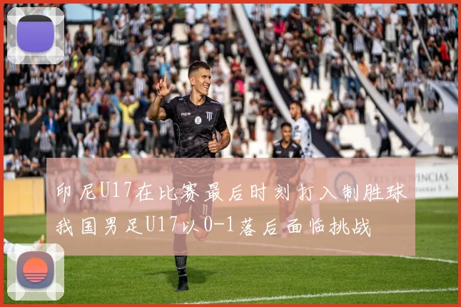 印尼U17在比赛最后时刻打入制胜球我国男足U17以0-1落后面临挑战