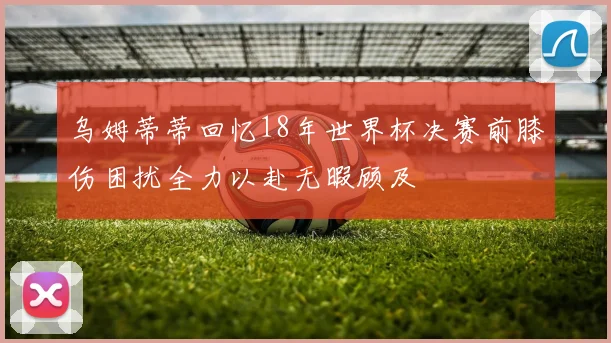 乌姆蒂蒂回忆18年世界杯决赛前膝伤困扰全力以赴无暇顾及