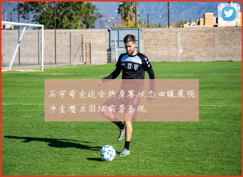 石宇奇全运会热身赛状态回暖展现冲金潜力羽坛前景乐观