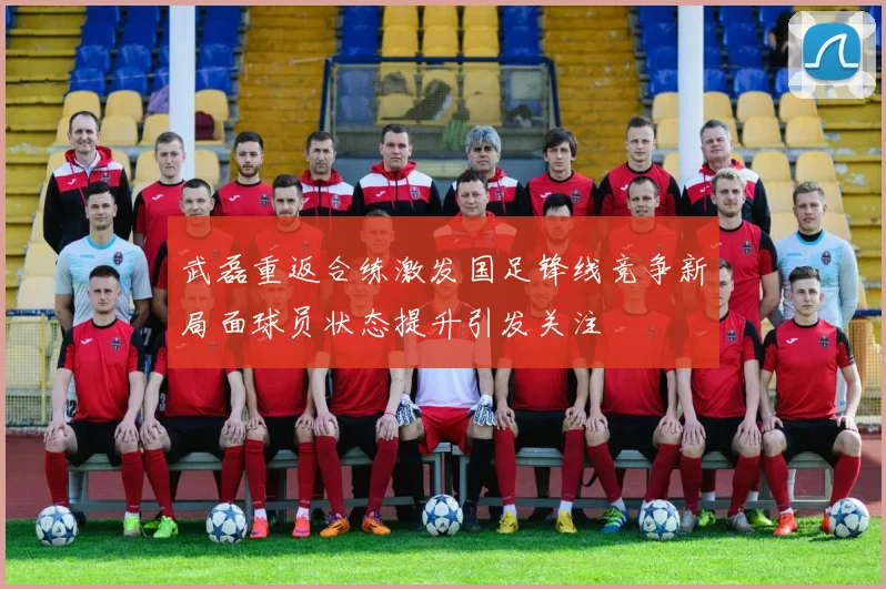武磊重返合练激发国足锋线竞争新局面球员状态提升引发关注